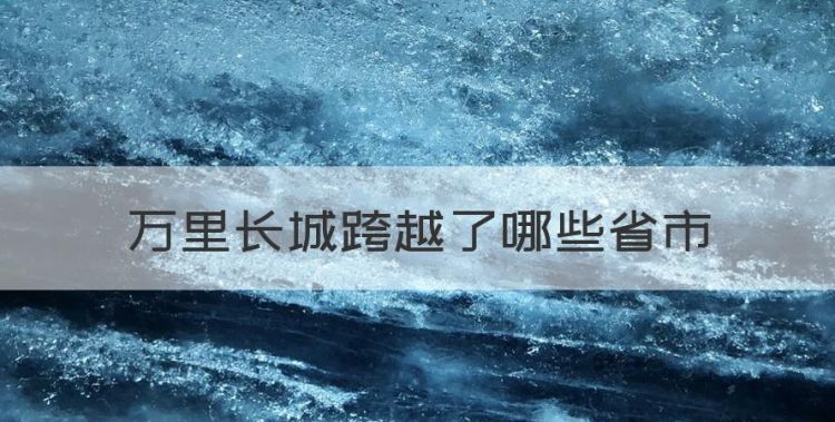 万里长城穿越哪几个省，万里长城跨越了哪些省市