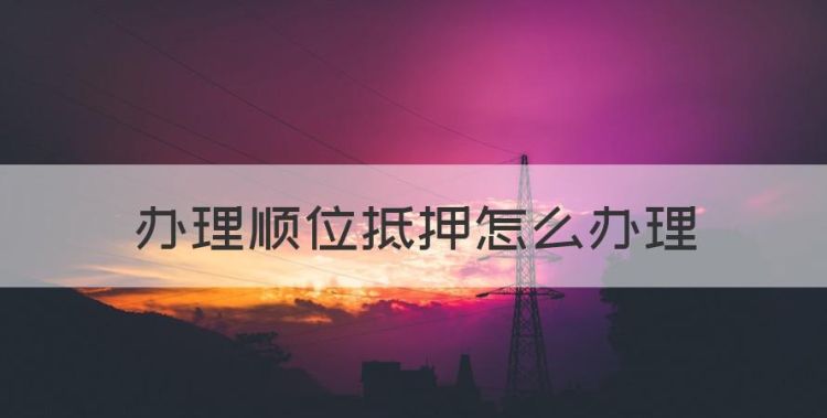 办理顺位抵押怎么办理，房子顺位抵押怎么办理