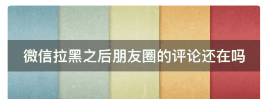 微信拉黑评论会消失，微信拉黑之后朋友圈的评论还在吗